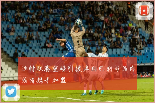 沙特联赛重磅引援库利巴利与马内或将携手加盟