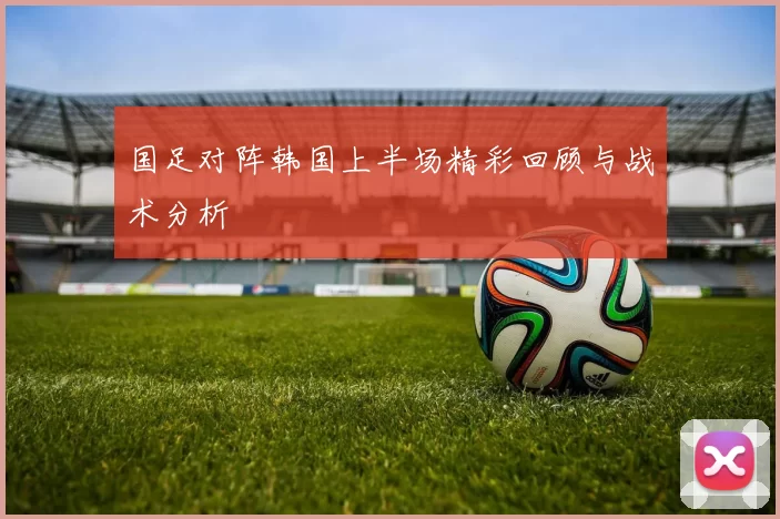 国足对阵韩国上半场精彩回顾与战术分析