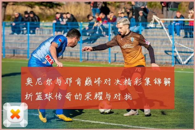 奥尼尔与邓肯巅峰对决精彩集锦解析篮球传奇的荣耀与对抗