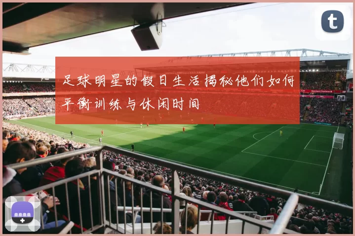 足球明星的假日生活揭秘他们如何平衡训练与休闲时间