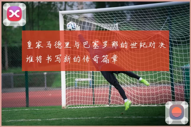 皇家马德里与巴塞罗那的世纪对决谁将书写新的传奇篇章