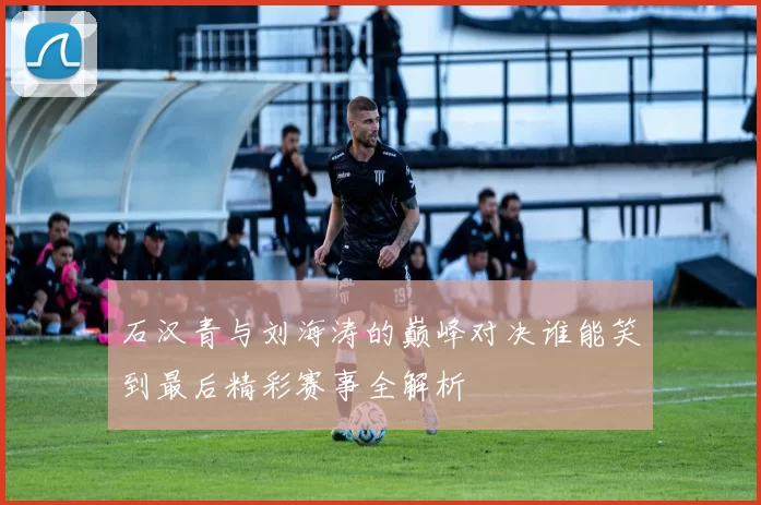 石汉青与刘海涛的巅峰对决谁能笑到最后精彩赛事全解析