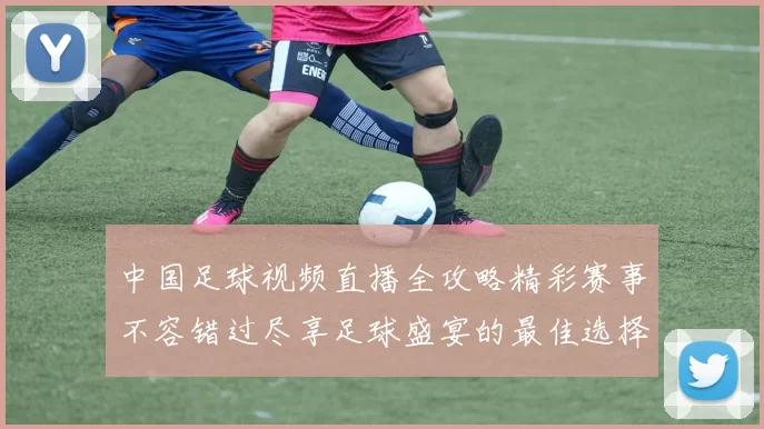 中国足球视频直播全攻略精彩赛事不容错过尽享足球盛宴的最佳选择