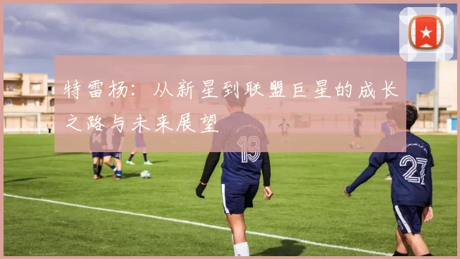 特雷杨：从新星到联盟巨星的成长之路与未来展望
