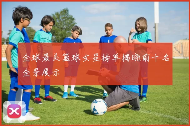 全球最美篮球女星榜单揭晓前十名全景展示