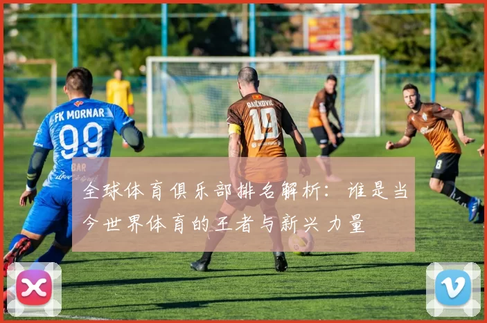 全球体育俱乐部排名解析：谁是当今世界体育的王者与新兴力量