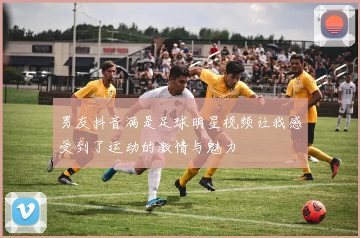 男友抖音满是足球明星视频让我感受到了运动的激情与魅力